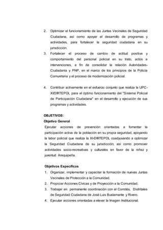 2. Optimizar el funcionamiento de las Juntas Vecinales de Seguridad
Ciudadana, así como apoyar el desarrollo de programas y
actividades, para fortalecer la seguridad ciudadana en su
jurisdicción.
3. Fortalecer el proceso de cambio de actitud positiva y
comportamiento del personal policial en su trato, actos e
intervenciones, a fin de consolidar la relación Autoridades-
Ciudadanía y PNP, en el marco de los principios de la Policía
Comunitaria y el proceso de modernización policial.
4. Contribuir activamente en el esfuerzo conjunto que realiza la UPC-
XI/DIRTEPOL para el óptimo funcionamiento del "Sistema Policial
de Participación Ciudadana" en el desarrollo y ejecución de sus
programas y actividades.
OBJETIVOS:
Objetivo General
Ejecutar acciones de prevención orientadas a fomentar la
participación activa de la población en su propia seguridad, apoyando
la labor policial que realiza la XI-DIRTEPOL coadyuvando a optimizar
la Seguridad Ciudadana de su jurisdicción, así como promover
actividades socio-recreativas y culturales en favor de la niñez y
juventud Arequipeña.
Objetivos Específicos
1. Organizar, implementar y capacitar la formación de nuevas Juntas
Vecinales de Protección a la Comunidad.
2. Propiciar Acciones Cívicas y de Proyección a la Comunidad.
3. Trabajar en permanente coordinación con el Comités, Distritales
de Seguridad Ciudadana de José Luis Bustamante y Rivero.
4. Ejecutar acciones orientadas a elevar la Imagen Institucional.
 