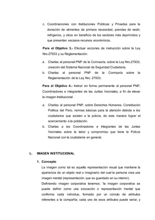 c. Coordinaciones con Instituciones Públicas y Privadas para la
donación de alimentos de primera necesidad, prendas de vestir,
refrigerios, y otros en beneficio de los sectores más deprimidos y
que presentan escasos recursos económicos.
Para el Objetivo 3.- Efectuar acciones de instrucción sobre la Ley
Nro.27933 y su Reglamentación:
a. Charlas al personal PNP de la Comisaría, sobre la Ley Nro.27933,
creación del Sistema Nacional de Seguridad Ciudadana.
b. Charlas al personal PNP de la Comisaría sobre la
Reglamentación de la Ley Nro. 27933.
Para el Objetivo 4.- Instruir en forma permanente al personal PNP,
Coordinadores e integrantes de las Juntas Vecinales, a fin de elevar
la imagen Institucional.
a. Charlas al personal PNP, sobre Derechos Humanos, Constitución
Política del Perú, normas básicas para la atención debida a los
ciudadanos que asisten a la policía, de esta manera lograr el
acercamiento a la población.
b. Charlas a los Coordinadores e Integrantes de las Juntas
Vecinales sobre la labor y compromiso que tiene la Policía
Nacional con la ciudadanía en general.
L. IMAGEN INSTITUCIONAL
1. Concepto
La imagen como tal es aquella representación visual que mantiene la
apariencia de un objeto real o imaginario del cual la persona crea una
imagen mental (representación que es guardado en su interior).
Definiendo imagen corporativa tenemos: “la imagen corporativa se
puede definir como una evocación o representación mental que
conforma cada individuo, formado por un cúmulo de atributos
referentes a la compañía; cada uno de esos atributos puede variar, y
 