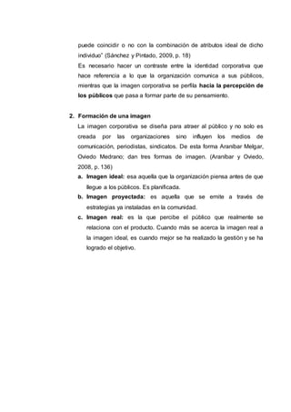 puede coincidir o no con la combinación de atributos ideal de dicho
individuo” (Sánchez y Pintado, 2009, p. 18)
Es necesario hacer un contraste entre la identidad corporativa que
hace referencia a lo que la organización comunica a sus públicos,
mientras que la imagen corporativa se perfila hacia la percepción de
los públicos que pasa a formar parte de su pensamiento.
2. Formación de una imagen
La imagen corporativa se diseña para atraer al público y no solo es
creada por las organizaciones sino influyen los medios de
comunicación, periodistas, sindicatos. De esta forma Araníbar Melgar,
Oviedo Medrano; dan tres formas de imagen. (Araníbar y Oviedo,
2008, p. 136)
a. Imagen ideal: esa aquella que la organización piensa antes de que
llegue a los públicos. Es planificada.
b. Imagen proyectada: es aquella que se emite a través de
estrategias ya instaladas en la comunidad.
c. Imagen real: es la que percibe el público que realmente se
relaciona con el producto. Cuando más se acerca la imagen real a
la imagen ideal, es cuando mejor se ha realizado la gestión y se ha
logrado el objetivo.
 