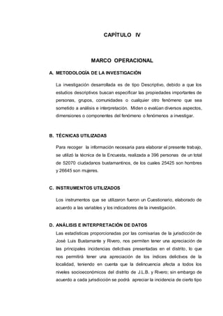 CAPÍTULO IV
MARCO OPERACIONAL
A. METODOLOGÍA DE LA INVESTIGACIÓN
La investigación desarrollada es de tipo Descriptivo, debido a que los
estudios descriptivos buscan especificar las propiedades importantes de
personas, grupos, comunidades o cualquier otro fenómeno que sea
sometido a análisis e interpretación. Miden o evalúan diversos aspectos,
dimensiones o componentes del fenómeno o fenómenos a investigar.
B. TÉCNICAS UTILIZADAS
Para recoger la información necesaria para elaborar el presente trabajo,
se utilizó la técnica de la Encuesta, realizada a 396 personas de un total
de 52070 ciudadanos bustamantinos, de los cuales 25425 son hombres
y 26645 son mujeres.
C. INSTRUMENTOS UTILIZADOS
Los instrumentos que se utilizaron fueron un Cuestionario, elaborado de
acuerdo a las variables y los indicadores de la investigación.
D. ANÁLISIS E INTERPRETACIÓN DE DATOS
Las estadísticas proporcionadas por las comisarias de la jurisdicción de
José Luis Bustamante y Rivero, nos permiten tener una apreciación de
las principales incidencias delictivas presentadas en el distrito, lo que
nos permitirá tener una apreciación de los índices delictivos de la
localidad, teniendo en cuenta que la delincuencia afecta a todos los
niveles socioeconómicos del distrito de J.L.B. y Rivero; sin embargo de
acuerdo a cada jurisdicción se podrá apreciar la incidencia de cierto tipo
 