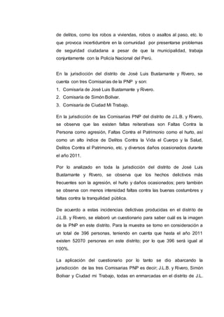 de delitos, como los robos a viviendas, robos o asaltos al paso, etc. lo
que provoca incertidumbre en la comunidad por presentarse problemas
de seguridad ciudadana a pesar de que la municipalidad, trabaja
conjuntamente con la Policía Nacional del Perú.
En la jurisdicción del distrito de José Luis Bustamante y Rivero, se
cuenta con tres Comisarias de la PNP y son:
1. Comisaría de José Luis Bustamante y Rivero.
2. Comisaría de Simón Bolívar.
3. Comisaría de Ciudad Mi Trabajo.
En la jurisdicción de las Comisarias PNP del distrito de J.L.B. y Rivero,
se observa que las existen faltas reiterativas son Faltas Contra la
Persona como agresión, Faltas Contra el Patrimonio como el hurto, así
como un alto índice de Delitos Contra la Vida el Cuerpo y la Salud,
Delitos Contra el Patrimonio, etc. y diversos daños ocasionados durante
el año 2011.
Por lo analizado en toda la jurisdicción del distrito de José Luis
Bustamante y Rivero, se observa que los hechos delictivos más
frecuentes son la agresión, el hurto y daños ocasionados; pero también
se observa con menos intensidad faltas contra las buenas costumbres y
faltas contra la tranquilidad pública.
De acuerdo a estas incidencias delictivas producidas en el distrito de
J.L.B. y Rivero, se elaboró un cuestionario para saber cuál es la imagen
de la PNP en este distrito. Para la muestra se tomo en consideración a
un total de 396 personas, teniendo en cuenta que hasta el año 2011
existen 52070 personas en este distrito; por lo que 396 será igual al
100%.
La aplicación del cuestionario por lo tanto se dio abarcando la
jurisdicción de las tres Comisarias PNP es decir; J.L.B. y Rivero, Simón
Bolívar y Ciudad mi Trabajo, todas en enmarcadas en el distrito de J.L.
 