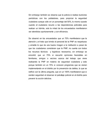 Sin embargo también se observa que la policía si realiza reuniones
periódicas con los pobladores, para propiciar la seguridad
ciudadana aunque sólo en un porcentaje del 50%, lo mismo sucede
cuando el ciudadano recurre a las dependencias policiales para
realizar un trámite, solo la mitad de los encuestados manifestaron
ser atendidos oportunamente y con eficiencia.
Se observó en los encuestados que un 75% manifestaron que la
atención y el trato que brinda el personal de la PNP es respetuoso
y amable lo que da una buena imagen a la institución a pesar de
que los ciudadanos consideran que la PNP, no cuenta con todos
los recursos técnicos y logísticos necesarios, sin embargo se
encontró que un 75% si escuchó opiniones favorables en
familiares, amigos o vecinos acerca del trabajo que viene
realizando la PNP en materia de seguridad ciudadana y esto
porque también en un 75% si conocen programas que se vienen
implementando en el distrito por la prevención de delitos, lo que se
ratificó con la última pregunta, que en un 100% manifestaron que si
sienten seguridad al observar el patrullaje policial en el distrito para
prevenir la acción delictiva.
 