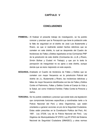 CAPÍTULO V
CONCLUSIONES
PRIMERA.- Al finalizar el presente trabajo de investigación, se ha podido
conocer y precisar que la Percepción que tiene la población ante
la falta de seguridad en el distrito de José Luis Bustamante y
Rivero, es que sí realmente existen hechos delictivos que se
cometen en este distrito, lo cual se desprende del Cuadro de
Incidencias de Faltas y Delitos registrados en las Comisarías PNP
de la jurisdicción de este distrito (Comisarías de: J.L.B. y Rivero,
Simón Bolívar y Ciudad mi Trabajo); y que por lo tanto la
percepción de inseguridad no es ajena a este distrito, aunque
denota que se viene mejorando en este aspecto.
SEGUNDA.- Analizado el Cuadro de Incidencia de Faltas y Delitos que se
cometen con mayor frecuencia en la jurisdicción Policial del
distrito de J.L. Bustamante y Rivero, las incidencias delictivas y
faltas de mayor frecuencia identificadas son las de Faltas y Delitos
Contra el Patrimonio, Faltas y Delitos Contra el Cuerpo la Vida y
la Salud, así como Violencia Familiar, Faltas Contra la Persona y
daños.
TERCERA.- Se ha podido establecer y precisar que existe toda una legislación
que compromete funciones específicas y coordinadas tanto a la
Policía Nacional del Perú y otros Organismos, que están
orientados a generar acciones en pro de la Seguridad Ciudadana.
Estas están prescritas en la Constitución Política del Perú, Art.
166º; Ley 27238, Ley de la Policía Nacional del Perú; Ley
Orgánica de Municipalidades Nº 27972; Ley Nº 27933 del Sistema
Nacional de Seguridad Ciudadana (SINASEC); y otras normas
 