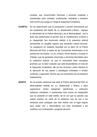 conexas, que comprometen funciones y acciones conjuntas y
coordinadas para combatir, contrarrestar, neutralizar y erradicar
toda acción que ponga en riesgo la Seguridad Ciudadana.
CUARTA.- Se ha determinado que la percepción y opinión demostrada por
los ciudadanos del distrito de J.L. Bustamante y Rivero, expresa
la efectividad de la Policía Nacional y de la Municipalidad, por lo
tanto hay conformidad al percibir que la incertidumbre, el temor y
la inseguridad han disminuido debido a la presencia policial
permanente en aquellos lugares que presentan ciertos temores.
La aceptación es bastante favorable por la labor de la Policía
Nacional del Perú a través de las Comisarías enmarcadas en la
jurisdicción del distrito: (J.L.B. y Rivero, Simón Bolívar y Ciudad mi
Trabajo), que ha generado reacciones y opiniones favorables para
la institución policial, ya que la comunidad tiene conceptos
positivos por la labor conjunta que está desarrollando en aras de
la Seguridad Ciudadana; ello por las acciones y labor efectiva en
la ejecución de sus planes y estrategias orientadas a brindar
confianza y seguridad, hechos que son percibidos por la población
bustamantina.
QUINTA Se ha podido evidenciar que tanto la Policía Nacional del Perú, la
Municipalidad distrital de J.L. Bustamante y Rivero, y otros
organismos, vienen trabajando, planificando y unificando
esfuerzos orientados a contrarrestar toda acción de inseguridad
que se presente en este distrito, tal es así que se percibe una
actitud positiva de parte de la población que se una a los
esfuerzos para conseguir que este distrito sea un lugar seguro
para poder vivir y desarrollarse con toda normalidad y así
contribuir con el desarrollo y progreso del país.
 