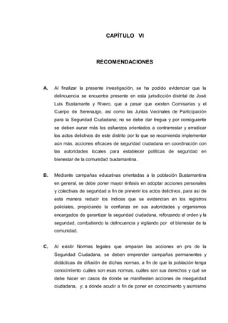 CAPÍTULO VI
RECOMENDACIONES
A. Al finalizar la presente investigación, se ha podido evidenciar que la
delincuencia se encuentra presente en esta jurisdicción distrital de José
Luis Bustamante y Rivero, que a pesar que existen Comisarías y el
Cuerpo de Serenazgo, así como las Juntas Vecinales de Participación
para la Seguridad Ciudadana; no se debe dar tregua y por consiguiente
se deben aunar más los esfuerzos orientados a contrarrestar y erradicar
los actos delictivos de este distrito por lo que se recomienda implementar
aún más, acciones eficaces de seguridad ciudadana en coordinación con
las autoridades locales para establecer políticas de seguridad en
bienestar de la comunidad bustamantina.
B. Mediante campañas educativas orientadas a la población Bustamantina
en general, se debe poner mayor énfasis en adoptar acciones personales
y colectivas de seguridad a fin de prevenir los actos delictivos, para así de
esta manera reducir los índices que se evidencian en los registros
policiales, propiciando la confianza en sus autoridades y organismos
encargados de garantizar la seguridad ciudadana, reforzando el orden y la
seguridad, combatiendo la delincuencia y vigilando por el bienestar de la
comunidad.
C. Al existir Normas legales que amparan las acciones en pro de la
Seguridad Ciudadana, se deben emprender campañas permanentes y
didácticas de difusión de dichas normas, a fin de que la población tenga
conocimiento cuáles son esas normas, cuáles son sus derechos y qué se
debe hacer en casos de donde se manifiesten acciones de inseguridad
ciudadana, y; a dónde acudir a fin de poner en conocimiento y asimismo
 