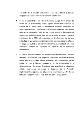 ser parte de la solución, denunciando acciones, actitudes o posturas
sospechosas y saber cómo reaccionar ante tal situación.
D. Si por la efectividad de las Policía Nacional y Cuerpo del Serenazgo del
distrito de J. L. Bustamante y Rivero, algunos temores han disminuido es
función de la policía velar e implementar acciones preventivas de
seguridad ciudadana y coordinar con las autoridades locales para reforzar
políticas de prevención; sólo así se logrará revertir la Percepción de
Inseguridad contribuyendo de esta manera a elevar la imagen y prestigio
institucional de la PNP, ello dependerá de la efectividad de su labor
policial por lo que se recomienda implementar aún más, acciones eficaces
de seguridad ciudadana en coordinación con las autoridades locales para
establecer políticas de seguridad en bienestar de la comunidad
Bustamantina.
E. La Policía Nacional del Perú, por intermedio de la Gerencia de Desarrollo
Humano, de Servicios y de Seguridad Ciudadana, en estrecha relación
deben abordar con mayor énfasis las tareas y responsabilidades que les
asigna la Ley y Normas conexas a fin de comprometer a la
Organizaciones y Comunidad Organizada para hacer frente a toda acción
delictiva que ponga en riesgo la Seguridad de la Población,
implementando programas de educación y sensibilización, a fin de que
todos sin excepción seamos parte de la solución a este problema.
 