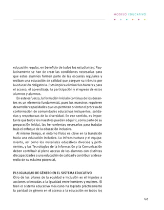 educación regular, en beneficio de todos los estudiantes. Pau-
latinamente se han de crear las condiciones necesarias para
que estos alumnos formen parte de las escuelas regulares y
reciban una educación de calidad que asegure su tránsito por
la educación obligatoria. Esto implica eliminar las barreras para
el acceso, el aprendizaje, la participación y el egreso de estos
alumnos y alumnas.
En este esfuerzo, la formación inicial y continua de los docen-
tes es un elemento fundamental, pues los maestros requieren
desarrollar capacidades que les permitan orientar el proceso de
conformación de comunidades educativas incluyentes, solida-
rias y respetuosas de la diversidad. En ese sentido, es impor-
tante que todos los maestros puedan adquirir, como parte de su
preparación inicial, las herramientas necesarias para trabajar
bajo el enfoque de la educación inclusiva.
Al mismo tiempo, el entorno físico es clave en la transición
hacia una educación inclusiva. La infraestructura y el equipa-
miento, así como los materiales educativos diversos y perti-
nentes, y las Tecnologías de la Información y la Comunicación
deben contribuir al pleno acceso de los alumnos con distintas
discapacidades a una educación de calidad y contribuir al desa-
rrollo de su máximo potencial.
IV.5 Igualdad de género en el sistema educativo
Otro de los pilares de la equidad e inclusión es el impulso a
acciones orientadas a la igualdad entre hombres y mujeres. Si
bien el sistema educativo mexicano ha logrado prácticamente
la paridad de género en el acceso a la educación en todos los
M O D E L O E D U C A T I V O
163
 