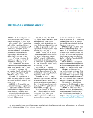 ABERO, L., et. al., Investigación edu-
cativa: Abriendo puertas al conoci-
miento, Montevideo, CLACSO, 2015.
AGUERRONDO, Inés, “Los desafíos
de la política educativa relativos a
las reformas de la formación docente”,
en Pearlman, Mari, et al. (coords.),
Maestros en América Latina: Nuevas
perspectivas sobre su formación
y desempeño, Santiago de Chile,
PREAL-CINDE, 2004, pp. 97-142.
--------, “Revisar el modelo: Un
desafío para lograr la inclusión”,
Perspectivas, 2008, pp. 61-80.
------, El aprendizaje bajo la lupa:
Nuevas perspectivas para América Lati-
na y el Caribe, Panamá, UNICEF, 2015.
------ (ed), La naturaleza del
aprendizaje: Usando la investigación
para inspirar la práctica, s/i, UNI-
CEF-UNESCO-OCDE, 2016.
AGUILAR, Luis, Gobernanza: El
nuevo proceso de gobernar, Ciudad
de México, Fundación Friedrich Nau-
mann, 2010.
AUSUBEL, D., The acquisition and
retention of knowledge: a cognitive view
[La adquisición y retención del conoci-
miento: una visión cognitiva], Boston,
Kluwer Academic Publishers, 2000.
BARRETT, Peter, et al., Clever Class-
rooms [Aulas inteligentes], Manchester,
University of Salford, 2015.
BEILOCK, Sian L. y MALONEY,
Erin, “Math anxiety: A factor in Math
achievement not to be ignored”
[Ansiedad por la Matemáticas: Un
factor del logro en Matemáticas que
no debe ser ignorado], en Policy In-
sights from the Behavioral and Brain
Sciences, 2(1), 2015, pp. 4-12.
BLANCO, Rosa y CUSATO, Sandra,
“Desigualdades educativas en Amé-
rica Latina: Todos somos respon-
sables”, en García Huidobro, Juan
Educardo (ed). Escuelas de calidad
en condiciones de pobreza, Santiago
de Chile, Universidad Alberto Hurta-
do, 2004, pp. 243-261.
BORNSTEIN, M. y LAMB, M.,
Cognitive development: An advanced
textbook [Desarrollo cognitivo: Un
libro de texto avanzado], New York,
Psychology Press, 2011.
BOWMAN, Nicholas, “College
diversity experiences and cognitive
development: a meta-analysis” [Ex-
periencias universitarias de diversi-
dad y desarrollo cognitivo: un meta
análisis], en Review of Educational
Research 80, 2010, pp. 4-33.
BRANSFORD, John D., BROWN,
Ann y COCKING, Rodney R. (eds.),
How people learn: Brain, mind,
experience and schooling [¿Cómo
aprenden las personas?: cerebro,
mente, experiencia y escolariza-
ción], Washington, D.C., Commission
on Behavioral and Social Sciences,
National Research Council, National
Academy Press, 2000.
BARRON, Brigitt y DARLING-HAM-
MOND, Linda, “Perspectivas y de-
safíos de los enfoques basados en
la indagación”, en Aguerrondo, Inés
(coord.), El aprendizaje bajo la lupa:
Nuevas perspectivas para América
Latina y el Caribe, Panamá, UNICEF,
2015, pp. 160-183.
BRUNS, Bárbara y LUQUE, Javier,
Profesores excelentes. Cómo mejorar
el aprendizaje en América Latina, Was-
hington, D.C., Banco Mundial, 2015.
BRUNNER, José Joaquín, Las
nuevas tecnologías y el futuro de la
educación, Buenos Aires, IIPE- UNES-
CO- Septiembre Grupo Editor, 2003.
Consultado el 18 de febrero de 2017
en: http://unesdoc.unesco.org/ima-
ges/0014/001423/142329so.pdf
CALDWELL, B. J., School-based
management [Gestión basada en la es-
cuela], Paris/Bruselas, UNESCO, 2005.
CÁMARA DE DIPUTADOS–INEE,
Reforma Educativa. Marco Normativo,
México, Cámara de Diputados-INEE,
2015. Consultado el 18 de febrero de
2017 en: http://publicaciones.inee.edu.
mx/buscadorPub/P1/E/101/P1E101.pdf
Referencias bibliográficas*
* Las referencias incluyen material consultado para la redaccióndel Modelo Educativo, así como para la definición
de diversos conceptos que forman parte del gl0sario.
M O D E L O E D U C A T I V O
195
 