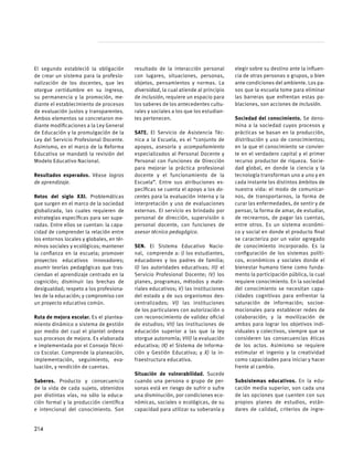 El segundo estableció la obligación
de crear un sistema para la profesio-
nalización de los docentes, que les
otorgue certidumbre en su ingreso,
su permanencia y la promoción, me-
diante el establecimiento de procesos
de evaluación justos y transparentes.
Ambos elementos se concretaron me-
diante modificaciones a la Ley General
de Educación y la promulgación de la
Ley del Servicio Profesional Docente.
Asimismo, en el marco de la Reforma
Educativa se mandató la revisión del
Modelo Educativo Nacional.
Resultados esperados. Véase logros
de aprendizaje.
Retos del siglo XXI. Problemáticas
que surgen en el marco de la sociedad
globalizada, las cuales requieren de
estrategias específicas para ser supe-
radas. Entre ellos se cuentan: la capa-
cidad de comprender la relación entre
los entornos locales y globales, en tér-
minos sociales y ecológicos; mantener
la confianza en la escuela; promover
proyectos educativos innovadores;
asumir teorías pedagógicas que tras-
ciendan el aprendizaje centrado en la
cognición; disminuir las brechas de
desigualdad; respeto a los profesiona-
les de la educación; y compromiso con
un proyecto educativo común.
Ruta de mejora escolar. Es el plantea-
miento dinámico o sistema de gestión
por medio del cual el plantel ordena
sus procesos de mejora. Es elaborada
e implementada por el Consejo Técni-
co Escolar. Comprende la planeación,
implementación, seguimiento, eva-
luación, y rendición de cuentas.
Saberes. Producto y consecuencia
de la vida de cada sujeto, obtenidos
por distintas vías, no sólo la educa-
ción formal y la producción científica
e intencional del conocimiento. Son
resultado de la interacción personal
con lugares, situaciones, personas,
objetos, pensamientos y normas. La
diversidad, la cual atiende al principio
de inclusión, requiere un espacio para
los saberes de los antecedentes cultu-
rales y sociales a los que los estudian-
tes pertenecen.
SATE. El Servicio de Asistencia Téc-
nica a la Escuela, es el “conjunto de
apoyos, asesoría y acompañamiento
especializados al Personal Docente y
Personal con Funciones de Dirección
para mejorar la práctica profesional
docente y el funcionamiento de la
Escuela”. Entre sus atribuciones es-
pecíficas se cuenta el apoyo a los do-
centes para la evaluación interna y la
interpretación y uso de evaluaciones
externas. El servicio es brindado por
personal de dirección, supervisión o
personal docente, con funciones de
asesor técnico pedagógico.
SEN. El Sistema Educativo Nacio-
nal, comprende a: I) los estudiantes,
educadores y los padres de familia;
II) las autoridades educativas; III) el
Servicio Profesional Docente; IV) los
planes, programas, métodos y mate-
riales educativos; V) las instituciones
del estado y de sus organismos des-
centralizados; VI) las instituciones
de los particulares con autorización o
con reconocimiento de validez oficial
de estudios; VII) las instituciones de
educación superior a las que la ley
otorgue autonomía; VIII) la evaluación
educativa; IX) el Sistema de Informa-
ción y Gestión Educativa; y X) la in-
fraestructura educativa.
Situación de vulnerabilidad. Sucede
cuando una persona o grupo de per-
sonas está en riesgo de sufrir o sufre
una disminución, por condiciones eco-
nómicas, sociales o ecológicas, de su
capacidad para utilizar su soberanía y
elegir sobre su destino ante la influen-
cia de otras personas o grupos, o bien
ante condiciones del ambiente. Los pa-
sos que la escuela tome para eliminar
las barreras que enfrentan estas po-
blaciones, son acciones de inclusión.
Sociedad del conocimiento. Se deno-
mina a la sociedad cuyos procesos y
prácticas se basan en la producción,
distribución y uso de conocimientos;
en la que el conocimiento se convier-
te en el verdadero capital y el primer
recurso productor de riqueza. Socie-
dad global, en donde la ciencia y la
tecnología transforman uno a uno y en
cada instante los distintos ámbitos de
nuestra vida: el modo de comunicar-
nos, de transportarnos, la forma de
curar las enfermedades, de sentir y de
pensar, la forma de amar, de estudiar,
de recrearnos, de pagar las cuentas,
entre otros. Es un sistema económi-
co y social en donde el producto final
se caracteriza por un valor agregado
de conocimiento incorporado. Es la
configuración de los sistemas políti-
cos, económicos y sociales donde el
bienestar humano tiene como funda-
mento la participación pública, la cual
requiere conocimiento. En la sociedad
del conocimiento se necesitan capa-
cidades cognitivas para enfrentar la
saturación de información; socioe-
mocionales para establecer redes de
colaboración; y la movilización de
ambas para lograr los objetivos indi-
viduales y colectivos, siempre que se
consideren las consecuencias éticas
de los actos. Asimismo se requiere
estimular el ingenio y la creatividad
como capacidades para iniciar y hacer
frente al cambio.
Subsistemas educativos. En la edu-
cación media superior, son cada una
de las opciones que cuenten con sus
propios planes de estudios, están-
dares de calidad, criterios de ingre-
214
 