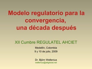 Modelo regulatorio para la
     convergencia,
  una década después

  XII Cumbre REGULATEL AHCIET
          Medellín, Colombia
          9 y 10 de julio, 2009


          Dr. Björn Wellenius
          wellenius@attglobal.net
 