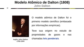 10
O modelo atômico de Dalton foi o
primeiro modelo científico (embasado
por informações empíricas).
Teve sua origem no estudo de
propriedades de gases e nas
chamadas leis ponderais.
Inglês John Dalton
1766-1844
Modelo Atômico de Dalton (1808)
John Dalton
 