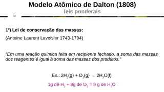 11
1a
) Lei de conservação das massas:
(Antoine Laurent Lavoisier 1743-1794)
“Em uma reação química feita em recipiente fechado, a soma das massas
dos reagentes é igual à soma das massas dos produtos.”
Ex.: 2H2
(g) + O2
(g) → 2H2
O(l)
1g de H2
+ 8g de O2
= 9 g de H2
O
Modelo Atômico de Dalton (1808)
leis ponderais
 