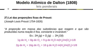 12
2a
) Lei das proporções fixas de Proust:
(Joseph Louis Proust 1754-1826)
“A proporção em massa das substâncias que reagem e que são
produzidas numa reação é fixa, constante e invariável.”
Ex.: 2H2
(g) + O2
(g) → 2H2
O(l)
1g de H2
+ 8g de O2
= 9 g de H2
O m(H2
)/m(O2
)=1/8
2g de H2
+ 16g de O2
= 18 g de H2
O m(H2
)/m(O2
)=1/8
Modelo Atômico de Dalton (1808)
leis ponderais
 