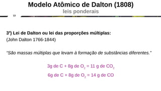 13
3a
) Lei de Dalton ou lei das proporções múltiplas:
(John Dalton 1766-1844)
“São massas múltiplas que levam à formação de substâncias diferentes.”
3g de C + 8g de O2
= 11 g de CO2
6g de C + 8g de O2
= 14 g de CO
Modelo Atômico de Dalton (1808)
leis ponderais
 
