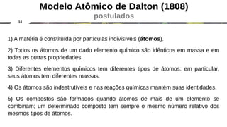 14
1) A matéria é constituída por partículas indivisíveis (átomos).
2) Todos os átomos de um dado elemento químico são idênticos em massa e em
todas as outras propriedades.
3) Diferentes elementos químicos tem diferentes tipos de átomos: em particular,
seus átomos tem diferentes massas.
4) Os átomos são indestrutíveis e nas reações químicas mantém suas identidades.
5) Os compostos são formados quando átomos de mais de um elemento se
combinam; um determinado composto tem sempre o mesmo número relativo dos
mesmos tipos de átomos.
Modelo Atômico de Dalton (1808)
postulados
 