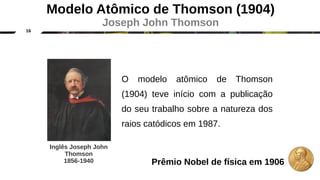 16
O modelo atômico de Thomson
(1904) teve início com a publicação
do seu trabalho sobre a natureza dos
raios catódicos em 1987.
Inglês Joseph John
Thomson
1856-1940
Modelo Atômico de Thomson (1904)
Joseph John Thomson
Prêmio Nobel de física em 1906
 