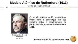 21
Modelo Atômico de Rutherford (1911)
Ernest Rutherford
O modelo atômico de Rutherford teve
início com a publicação do seu
trabalho sobre o espalhamento de
partículas alfa por lâminas de ouro em
1911.
Neozelandes Ernest
Rutherford
1871-1937
Prêmio Nobel de química em 1908
 