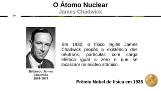 24
O Átomo Nuclear
James Chadwick
Em 1932, o físico inglês James
Chadwick propôs a existência dos
nêutrons, partículas com carga
elétrica igual a zero e que se
localizam no núcleo atômico.
Britânico James
Chadwick
1891-1974
Prêmio Nobel de física em 1935
 
