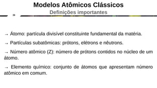26
Modelos Atômicos Clássicos
Definições importantes
→ Átomo: partícula divisível constituinte fundamental da matéria.
→ Partículas subatômicas: prótons, elétrons e nêutrons.
→ Número atômico (Z): número de prótons contidos no núcleo de um
átomo.
→ Elemento químico: conjunto de átomos que apresentam número
atômico em comum.
 
