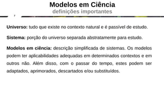 7
Universo: tudo que existe no contexto natural e é passível de estudo.
Sistema: porção do universo separada abstratamente para estudo.
Modelos em ciência: descrição simplificada de sistemas. Os modelos
podem ter aplicabilidades adequadas em determinados contextos e em
outros não. Além disso, com o passar do tempo, estes podem ser
adaptados, aprimorados, descartados e/ou substituídos.
Modelos em Ciência
definições importantes
 