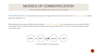 MODELS OF COMMUNICATION
MODEL ARE ATTEMPTS TO REPRESENT WHAT SOMETHING IS AND HOW IT WORKS.
Aristotle(384-322 B.C) was a Greek philosopher and writer born in Stagira, Northern Greece. He was also the teacher of Alexander the Great. He studied
physics, logic, mathematiccs, etc.
While exploring the human nature scientifically, Aristotle developed a linear model of communication for oral communication known as Aristotle’s Model of
Communication. This is considered as the first model of communication and was proposed before 300 B.C. It is also the is most widely accepted among all
communication models.
 