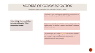 Critical thinking : what do you think are
the strength and limitations of these
communication processes?
Aristotle Model is mainly focused on speaker and speech. It can be broadly divided into
5 primary elements:Speaker, Speech, Occasion, Audience and Effect.
The speaker must organize the speech beforehand, according to the target audience and
situation (occasion). The speech must be prepared so that the audience be persuaded or
influenced from the speech.
This model was highly used to develop public speaking skills and create a propaganda at
that time so, it is less focused on intrapersonal or interpersonal communication.
Even if the model is speaker oriented and focuses on audience interaction in
communication, there is no concept of feedbacks.
MODELS OF COMMUNICATION
MODEL ARE ATTEMPTS TO REPRESENT WHAT SOMETHING IS AND HOW IT WORKS.
 