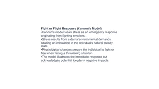 Fight or Flight Response (Cannon's Model)
•Cannon's model views stress as an emergency response
originating from fighting emotions.
•Stress results from external environmental demands
causing an imbalance in the individual's natural steady
state.
•Physiological changes prepare the individual to fight or
flee when facing a threatening situation.
•The model illustrates the immediate response but
acknowledges potential long-term negative impacts
 
