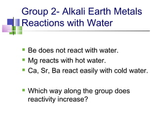 Group 2- Alkali Earth Metals 
Reactions with Water 
 Be does not react with water. 
 Mg reacts with hot water. 
 Ca, Sr, Ba react easily with cold water. 
 Which way along the group does 
reactivity increase? 
 