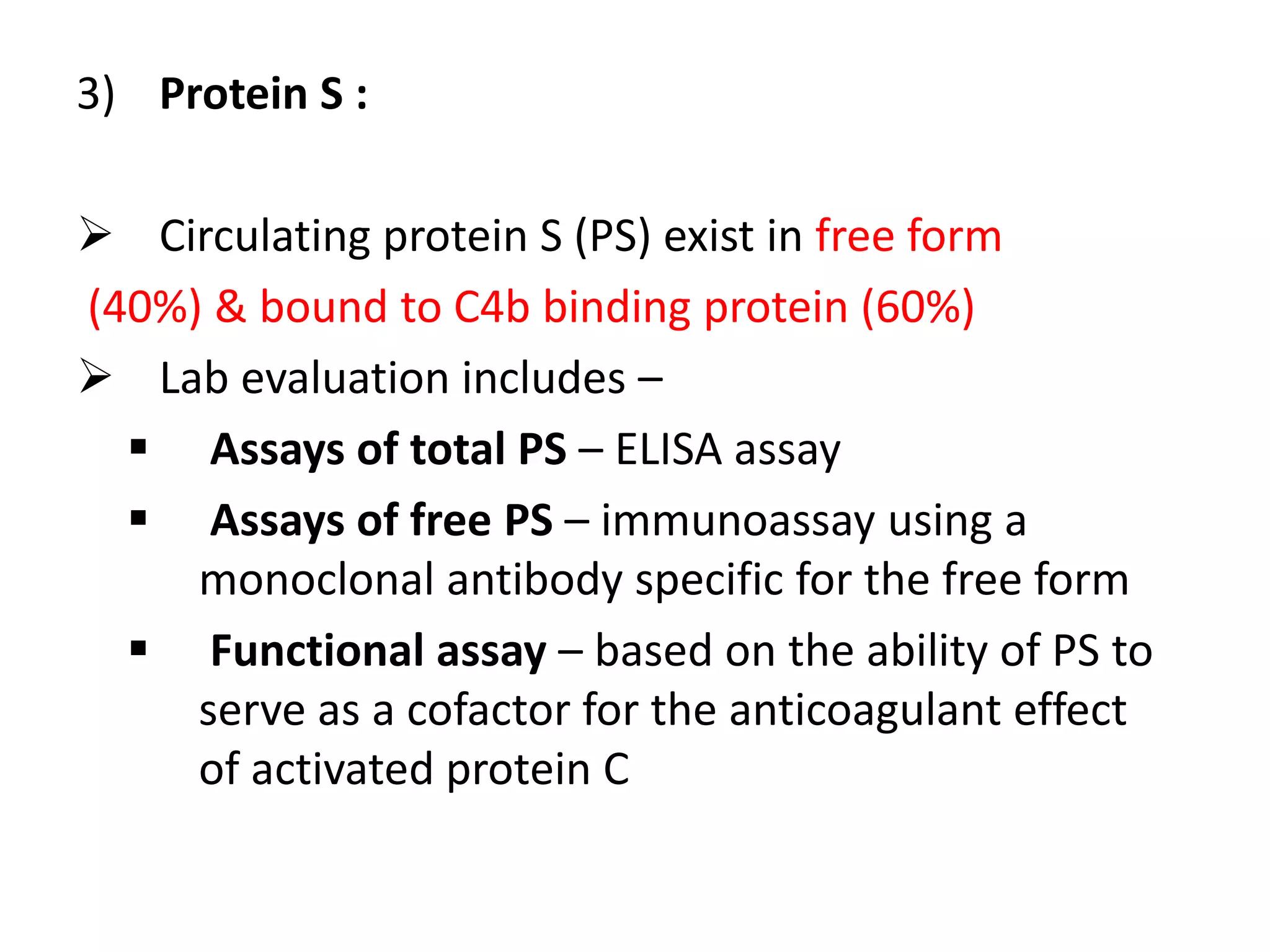 3) Protein S :
 Circulating protein S (PS) exist in free form
(40%) & bound to C4b binding protein (60%)
 Lab evaluation includes –
 Assays of total PS – ELISA assay
 Assays of free PS – immunoassay using a
monoclonal antibody specific for the free form
 Functional assay – based on the ability of PS to
serve as a cofactor for the anticoagulant effect
of activated protein C
 
