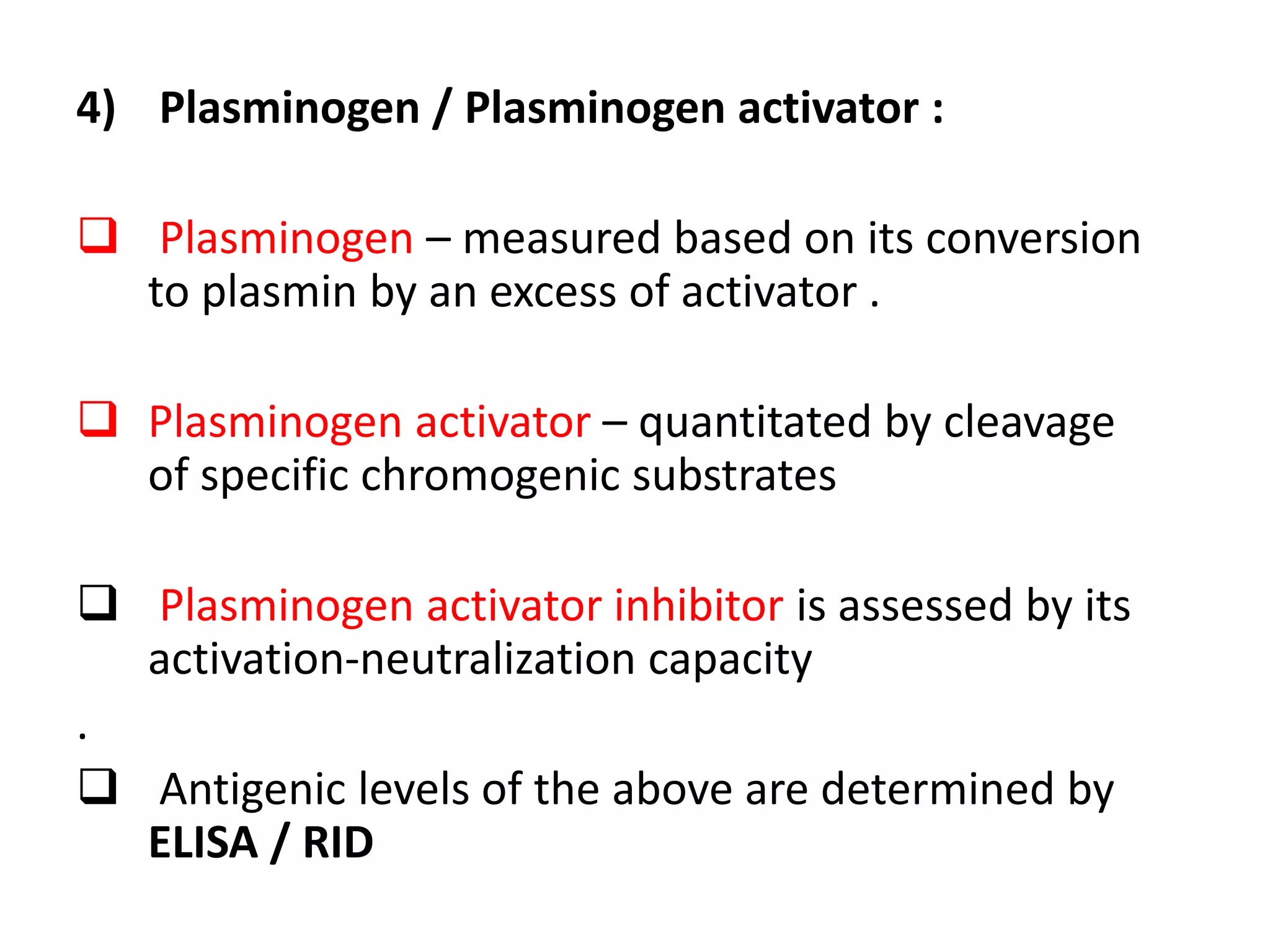 4) Plasminogen / Plasminogen activator :
 Plasminogen – measured based on its conversion
to plasmin by an excess of activator .
 Plasminogen activator – quantitated by cleavage
of specific chromogenic substrates
 Plasminogen activator inhibitor is assessed by its
activation-neutralization capacity
.
 Antigenic levels of the above are determined by
ELISA / RID
 