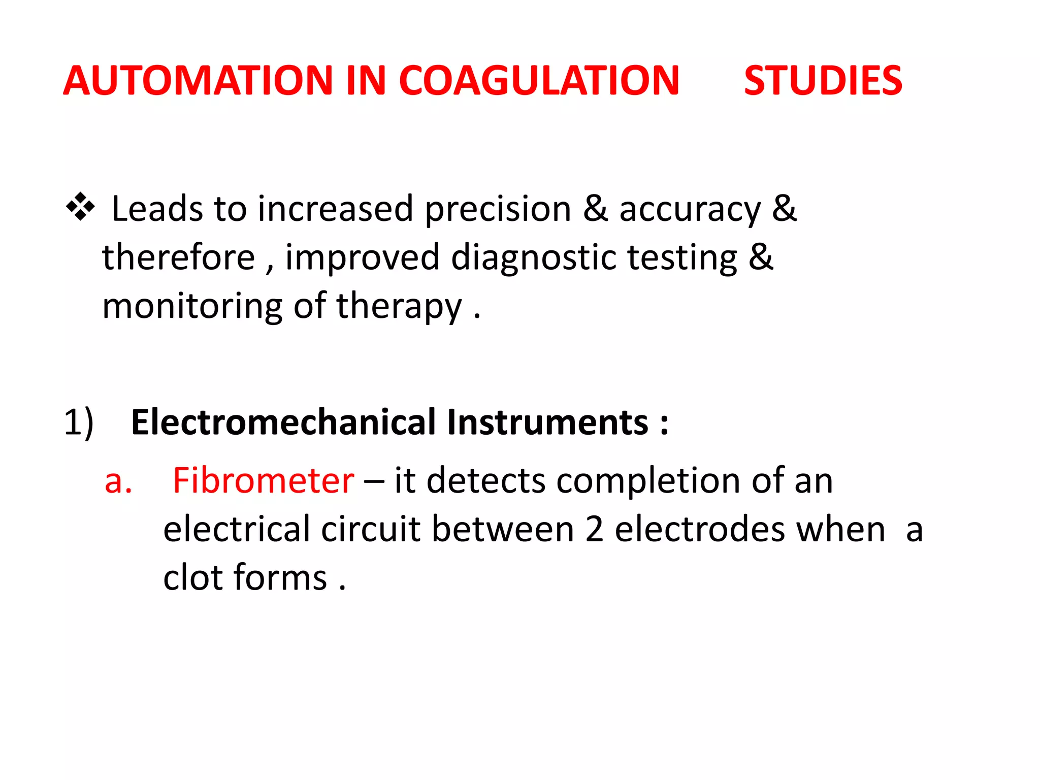 AUTOMATION IN COAGULATION STUDIES
 Leads to increased precision & accuracy &
therefore , improved diagnostic testing &
monitoring of therapy .
1) Electromechanical Instruments :
a. Fibrometer – it detects completion of an
electrical circuit between 2 electrodes when a
clot forms .
 