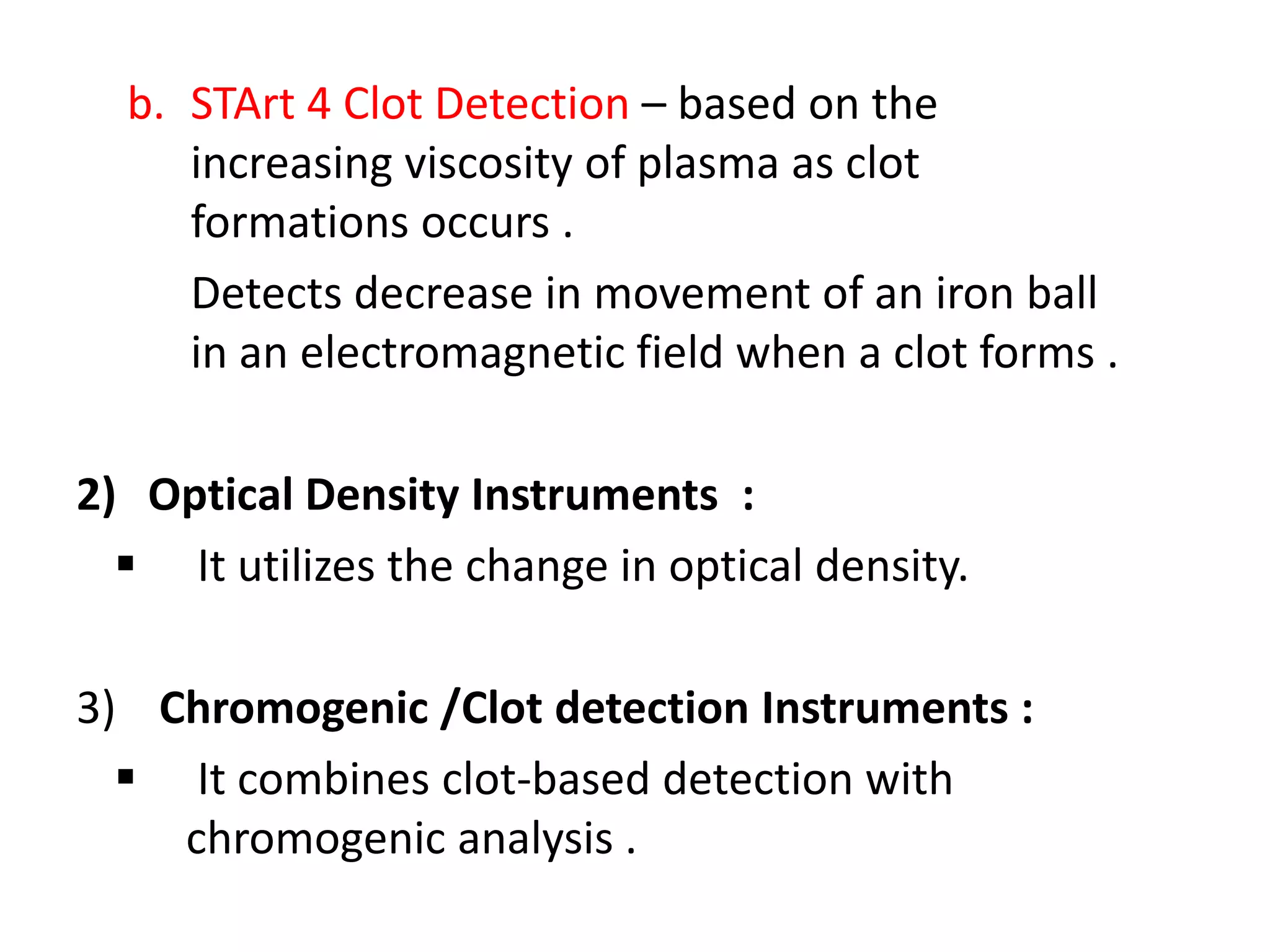 b. STArt 4 Clot Detection – based on the
increasing viscosity of plasma as clot
formations occurs .
Detects decrease in movement of an iron ball
in an electromagnetic field when a clot forms .
2) Optical Density Instruments :
 It utilizes the change in optical density.
3) Chromogenic /Clot detection Instruments :
 It combines clot-based detection with
chromogenic analysis .
 