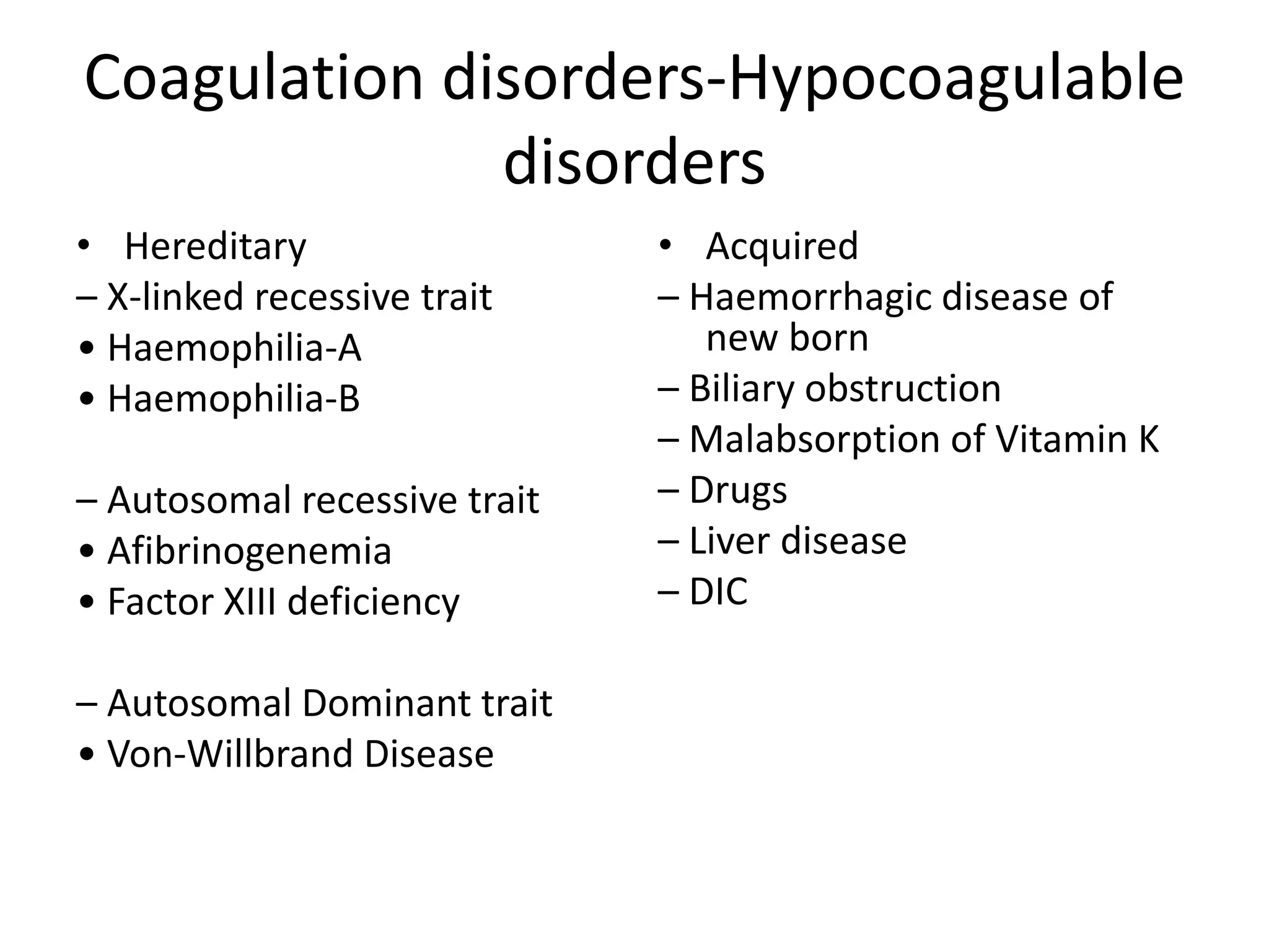 Coagulation disorders-Hypocoagulable
disorders
• Hereditary
– X-linked recessive trait
• Haemophilia-A
• Haemophilia-B
– Autosomal recessive trait
• Afibrinogenemia
• Factor XIII deficiency
– Autosomal Dominant trait
• Von-Willbrand Disease
• Acquired
– Haemorrhagic disease of
new born
– Biliary obstruction
– Malabsorption of Vitamin K
– Drugs
– Liver disease
– DIC
 