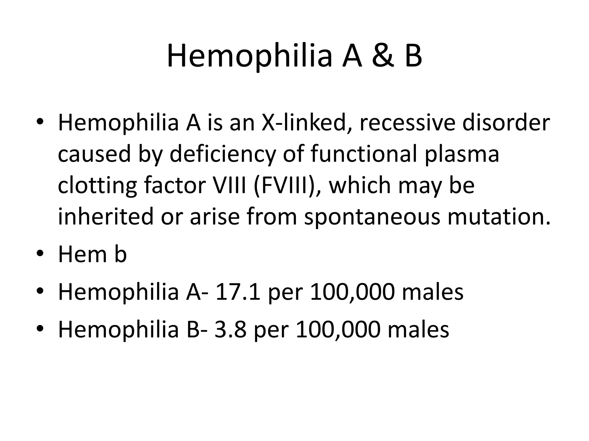 Hemophilia A & B
• Hemophilia A is an X-linked, recessive disorder
caused by deficiency of functional plasma
clotting factor VIII (FVIII), which may be
inherited or arise from spontaneous mutation.
• Hem b
• Hemophilia A- 17.1 per 100,000 males
• Hemophilia B- 3.8 per 100,000 males
 