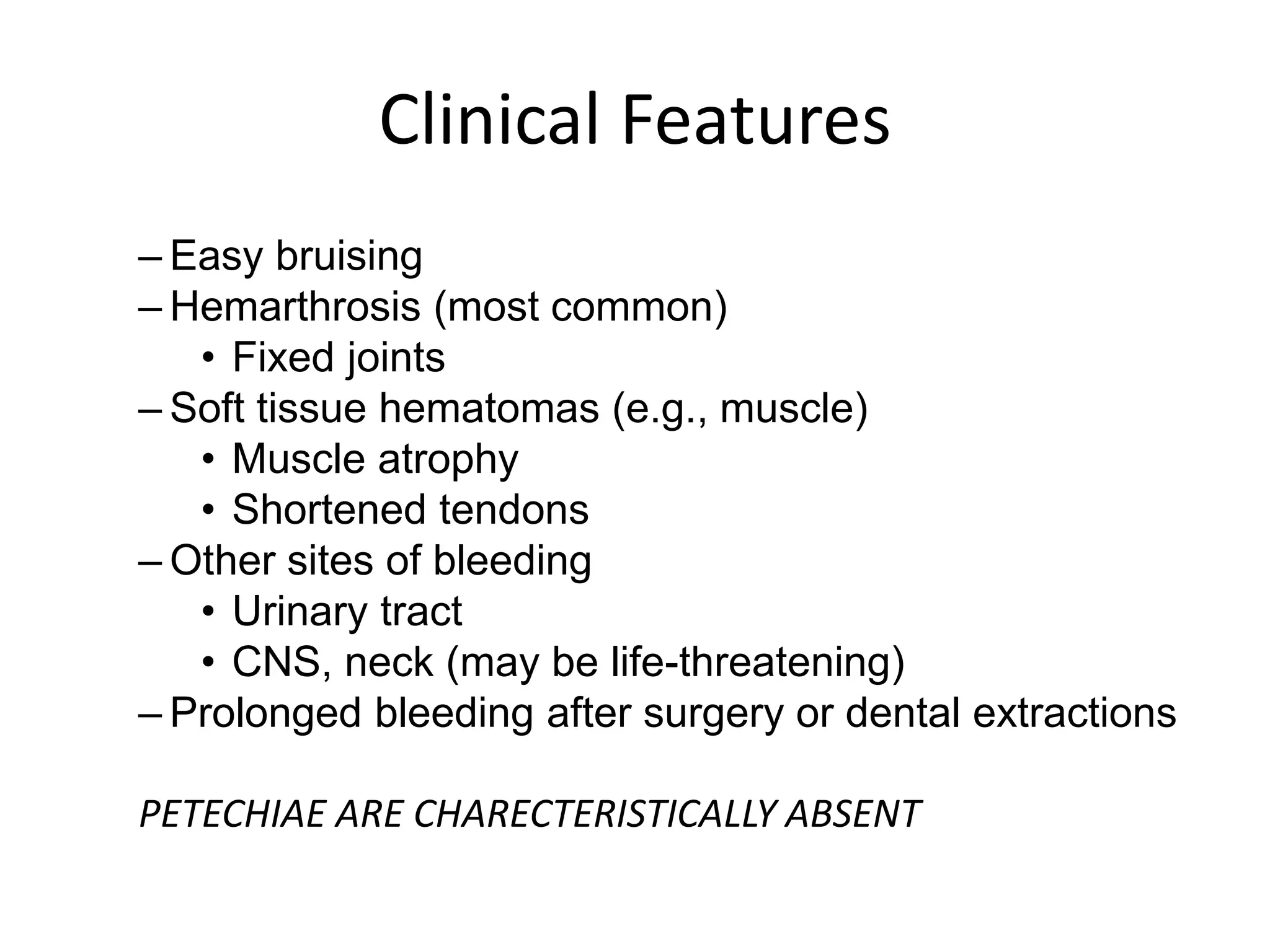 Clinical Features
– Easy bruising
– Hemarthrosis (most common)
• Fixed joints
– Soft tissue hematomas (e.g., muscle)
• Muscle atrophy
• Shortened tendons
– Other sites of bleeding
• Urinary tract
• CNS, neck (may be life-threatening)
– Prolonged bleeding after surgery or dental extractions
PETECHIAE ARE CHARECTERISTICALLY ABSENT
 