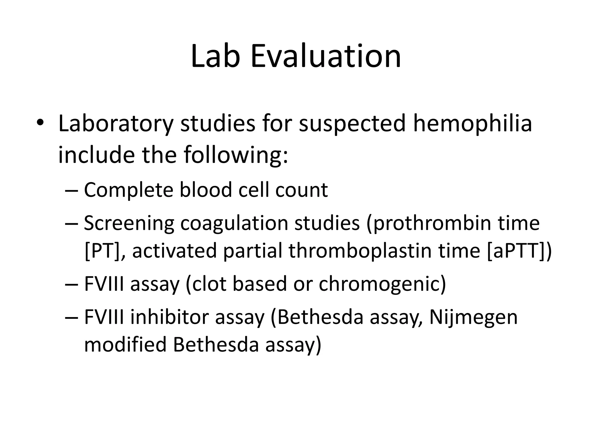 Lab Evaluation
• Laboratory studies for suspected hemophilia
include the following:
– Complete blood cell count
– Screening coagulation studies (prothrombin time
[PT], activated partial thromboplastin time [aPTT])
– FVIII assay (clot based or chromogenic)
– FVIII inhibitor assay (Bethesda assay, Nijmegen
modified Bethesda assay)
 