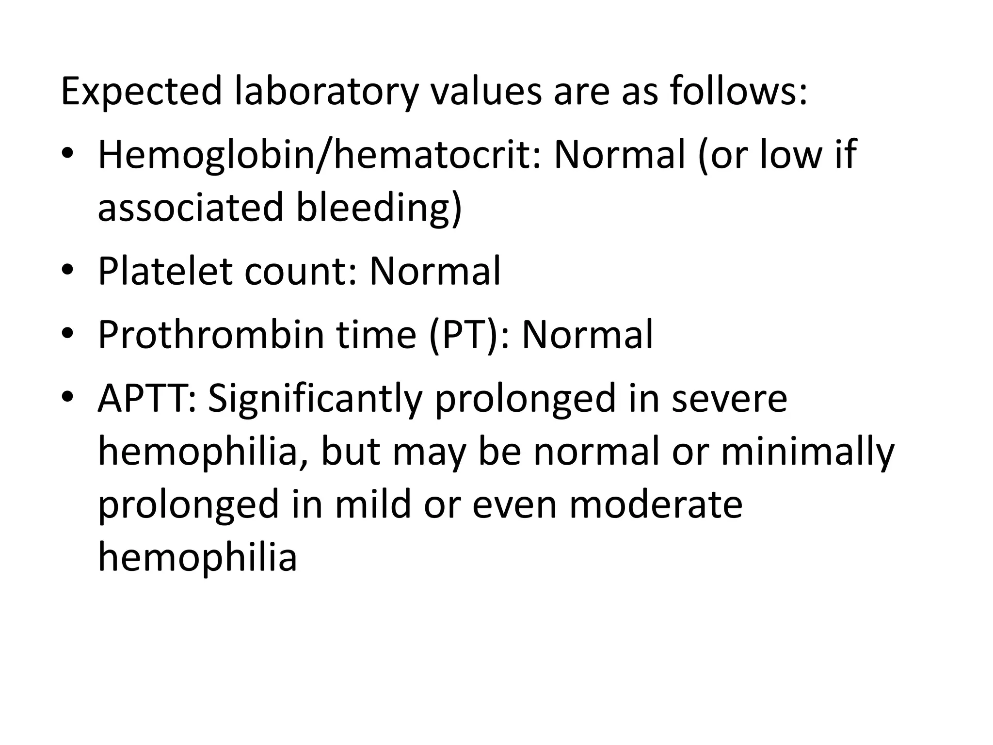 Expected laboratory values are as follows:
• Hemoglobin/hematocrit: Normal (or low if
associated bleeding)
• Platelet count: Normal
• Prothrombin time (PT): Normal
• APTT: Significantly prolonged in severe
hemophilia, but may be normal or minimally
prolonged in mild or even moderate
hemophilia
 
