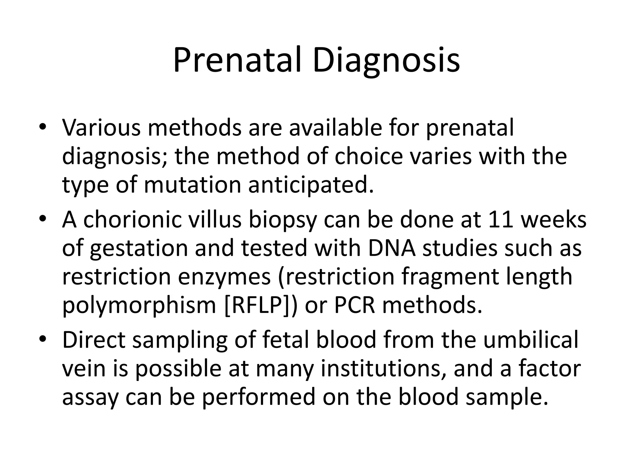 Prenatal Diagnosis
• Various methods are available for prenatal
diagnosis; the method of choice varies with the
type of mutation anticipated.
• A chorionic villus biopsy can be done at 11 weeks
of gestation and tested with DNA studies such as
restriction enzymes (restriction fragment length
polymorphism [RFLP]) or PCR methods.
• Direct sampling of fetal blood from the umbilical
vein is possible at many institutions, and a factor
assay can be performed on the blood sample.
 