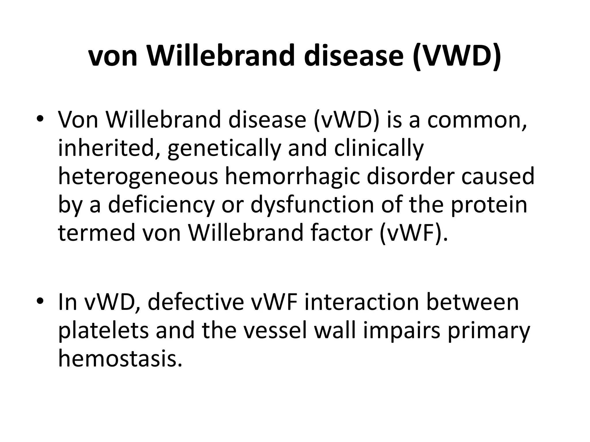 von Willebrand disease (VWD)
• Von Willebrand disease (vWD) is a common,
inherited, genetically and clinically
heterogeneous hemorrhagic disorder caused
by a deficiency or dysfunction of the protein
termed von Willebrand factor (vWF).
• In vWD, defective vWF interaction between
platelets and the vessel wall impairs primary
hemostasis.
 