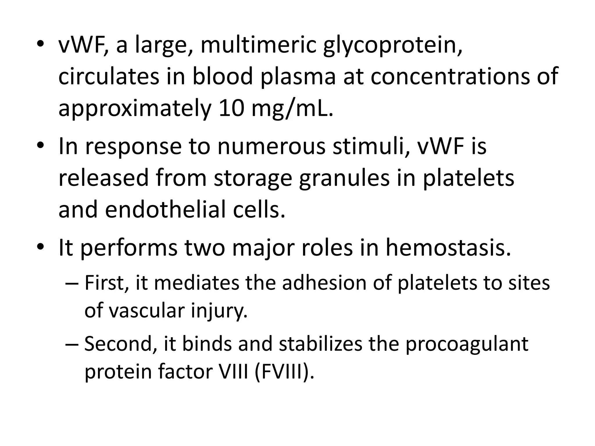 • vWF, a large, multimeric glycoprotein,
circulates in blood plasma at concentrations of
approximately 10 mg/mL.
• In response to numerous stimuli, vWF is
released from storage granules in platelets
and endothelial cells.
• It performs two major roles in hemostasis.
– First, it mediates the adhesion of platelets to sites
of vascular injury.
– Second, it binds and stabilizes the procoagulant
protein factor VIII (FVIII).
 