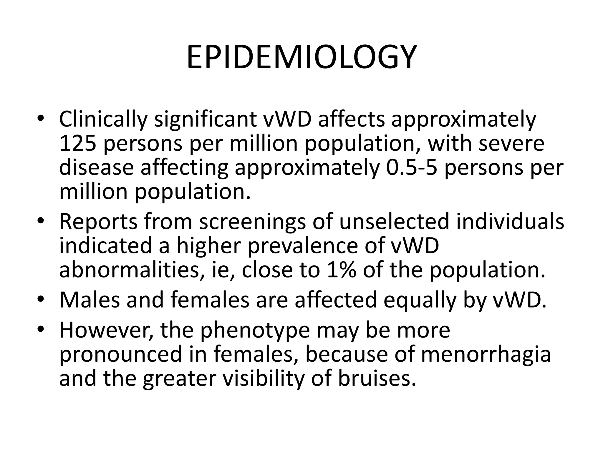 EPIDEMIOLOGY
• Clinically significant vWD affects approximately
125 persons per million population, with severe
disease affecting approximately 0.5-5 persons per
million population.
• Reports from screenings of unselected individuals
indicated a higher prevalence of vWD
abnormalities, ie, close to 1% of the population.
• Males and females are affected equally by vWD.
• However, the phenotype may be more
pronounced in females, because of menorrhagia
and the greater visibility of bruises.
 