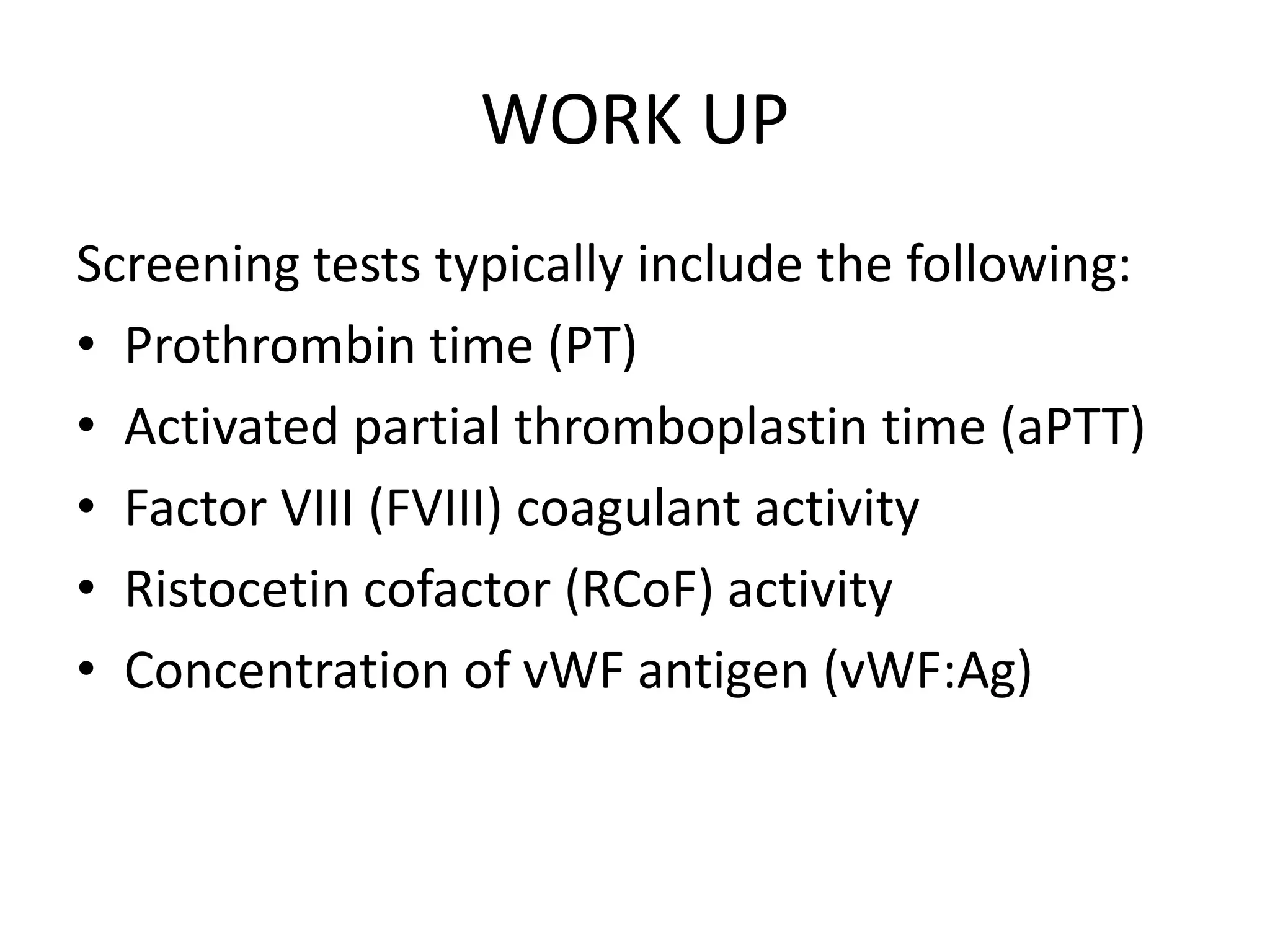 WORK UP
Screening tests typically include the following:
• Prothrombin time (PT)
• Activated partial thromboplastin time (aPTT)
• Factor VIII (FVIII) coagulant activity
• Ristocetin cofactor (RCoF) activity
• Concentration of vWF antigen (vWF:Ag)
 