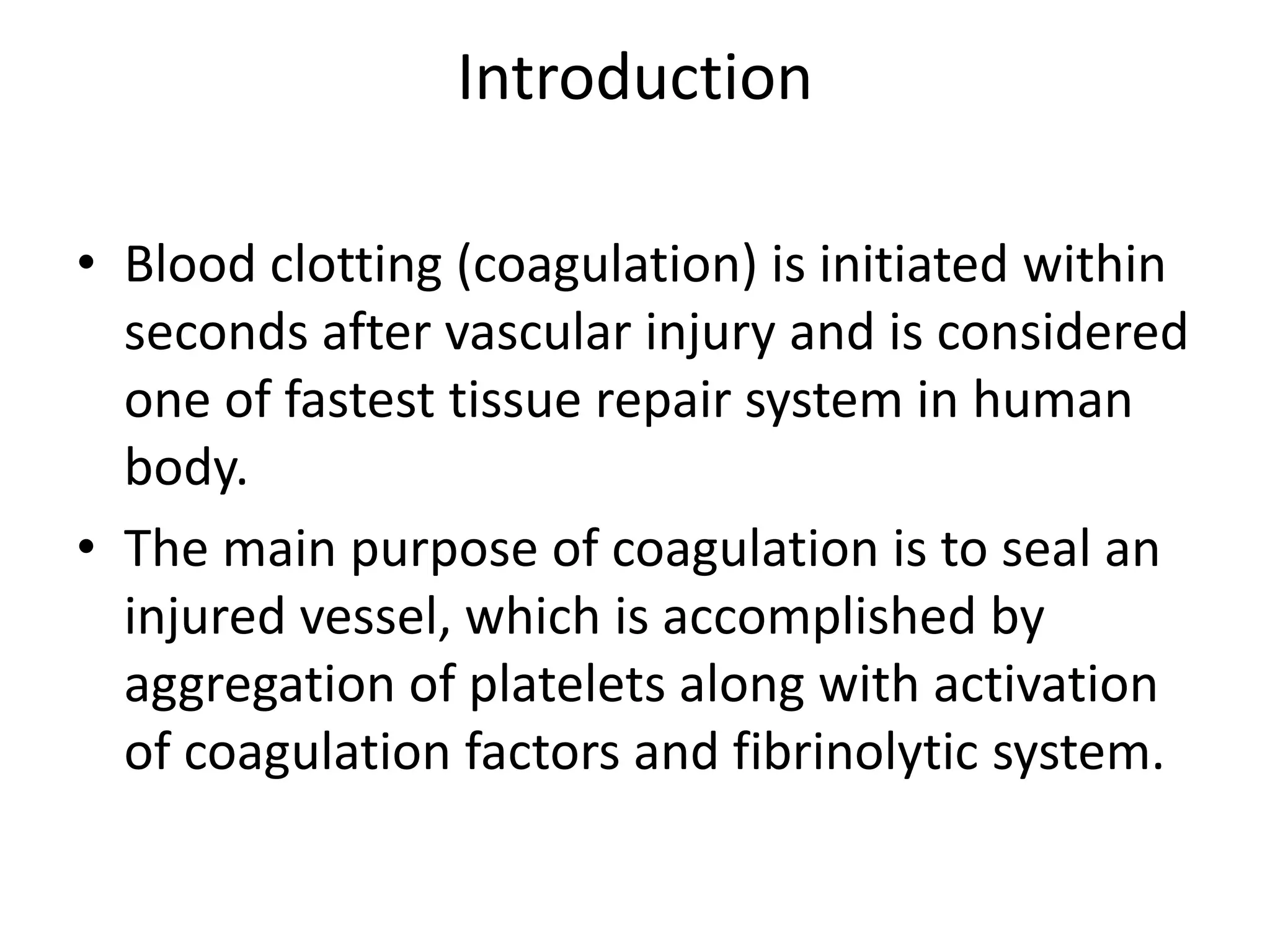 Introduction
• Blood clotting (coagulation) is initiated within
seconds after vascular injury and is considered
one of fastest tissue repair system in human
body.
• The main purpose of coagulation is to seal an
injured vessel, which is accomplished by
aggregation of platelets along with activation
of coagulation factors and fibrinolytic system.
 