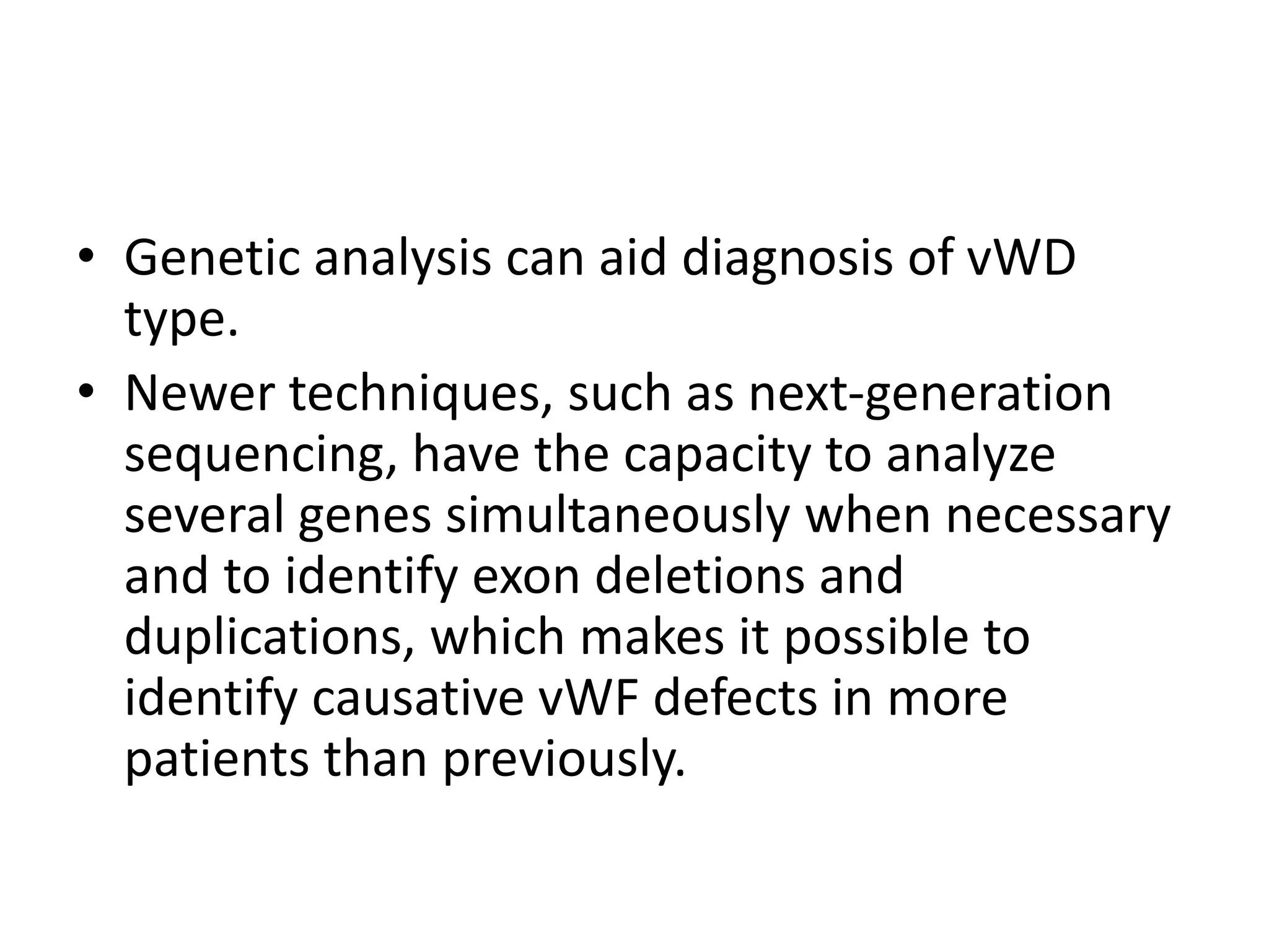• Genetic analysis can aid diagnosis of vWD
type.
• Newer techniques, such as next-generation
sequencing, have the capacity to analyze
several genes simultaneously when necessary
and to identify exon deletions and
duplications, which makes it possible to
identify causative vWF defects in more
patients than previously.
 