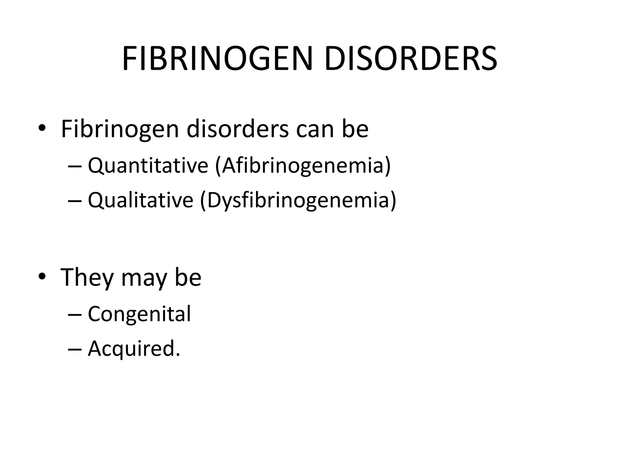 FIBRINOGEN DISORDERS
• Fibrinogen disorders can be
– Quantitative (Afibrinogenemia)
– Qualitative (Dysfibrinogenemia)
• They may be
– Congenital
– Acquired.
 