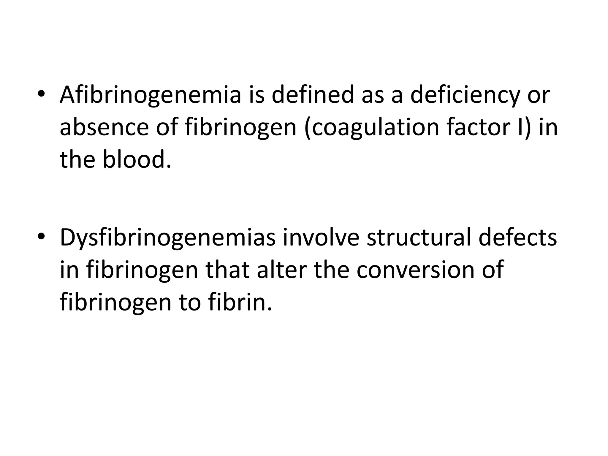 • Afibrinogenemia is defined as a deficiency or
absence of fibrinogen (coagulation factor I) in
the blood.
• Dysfibrinogenemias involve structural defects
in fibrinogen that alter the conversion of
fibrinogen to fibrin.
 