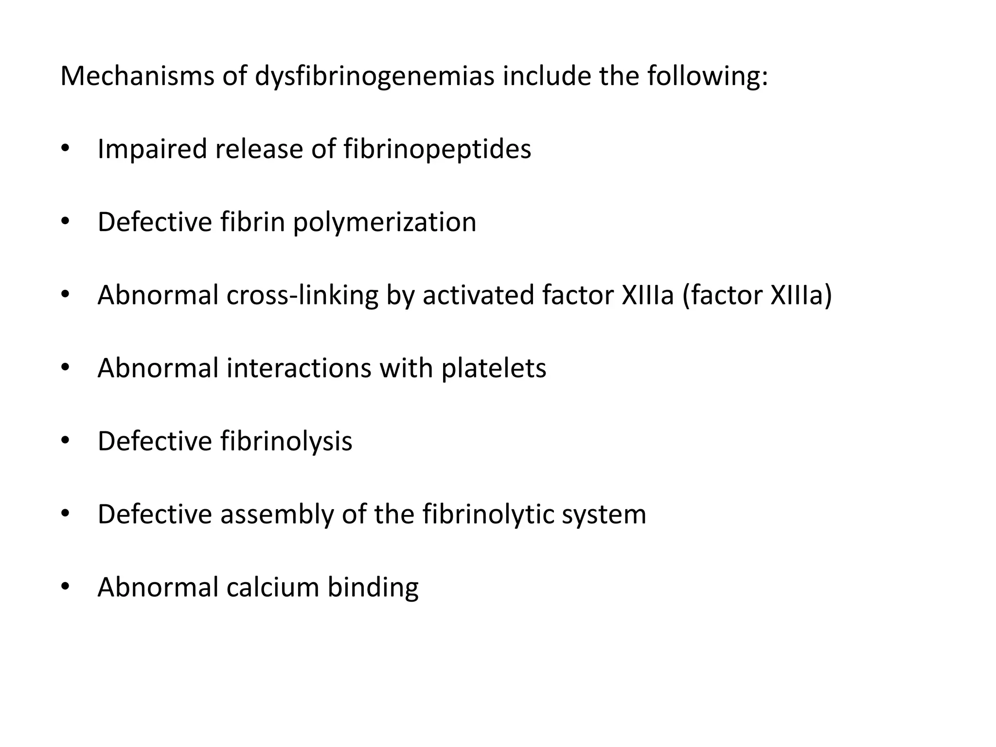 Mechanisms of dysfibrinogenemias include the following:
• Impaired release of fibrinopeptides
• Defective fibrin polymerization
• Abnormal cross-linking by activated factor XIIIa (factor XIIIa)
• Abnormal interactions with platelets
• Defective fibrinolysis
• Defective assembly of the fibrinolytic system
• Abnormal calcium binding
 