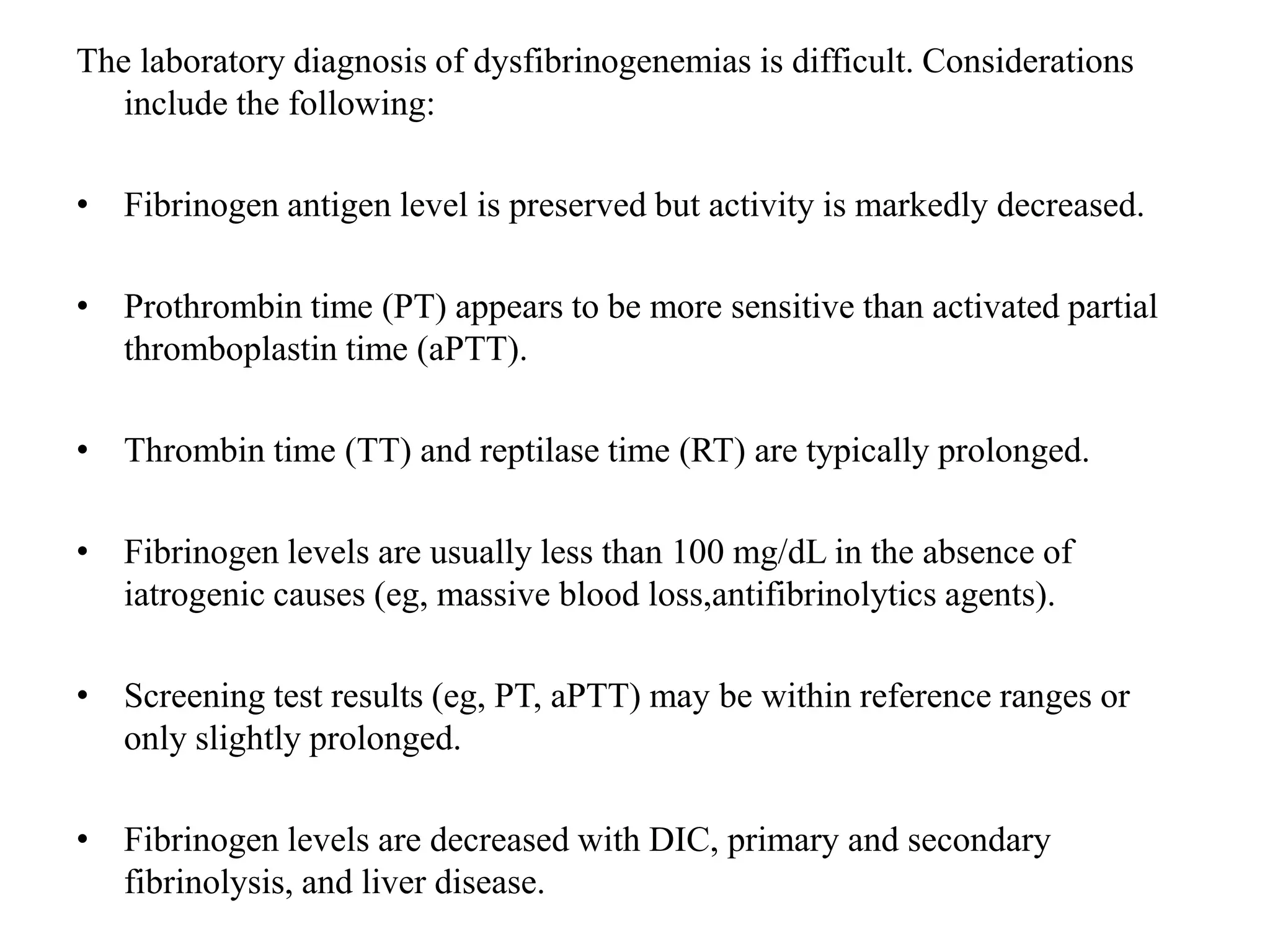 The laboratory diagnosis of dysfibrinogenemias is difficult. Considerations
include the following:
• Fibrinogen antigen level is preserved but activity is markedly decreased.
• Prothrombin time (PT) appears to be more sensitive than activated partial
thromboplastin time (aPTT).
• Thrombin time (TT) and reptilase time (RT) are typically prolonged.
• Fibrinogen levels are usually less than 100 mg/dL in the absence of
iatrogenic causes (eg, massive blood loss,antifibrinolytics agents).
• Screening test results (eg, PT, aPTT) may be within reference ranges or
only slightly prolonged.
• Fibrinogen levels are decreased with DIC, primary and secondary
fibrinolysis, and liver disease.
 