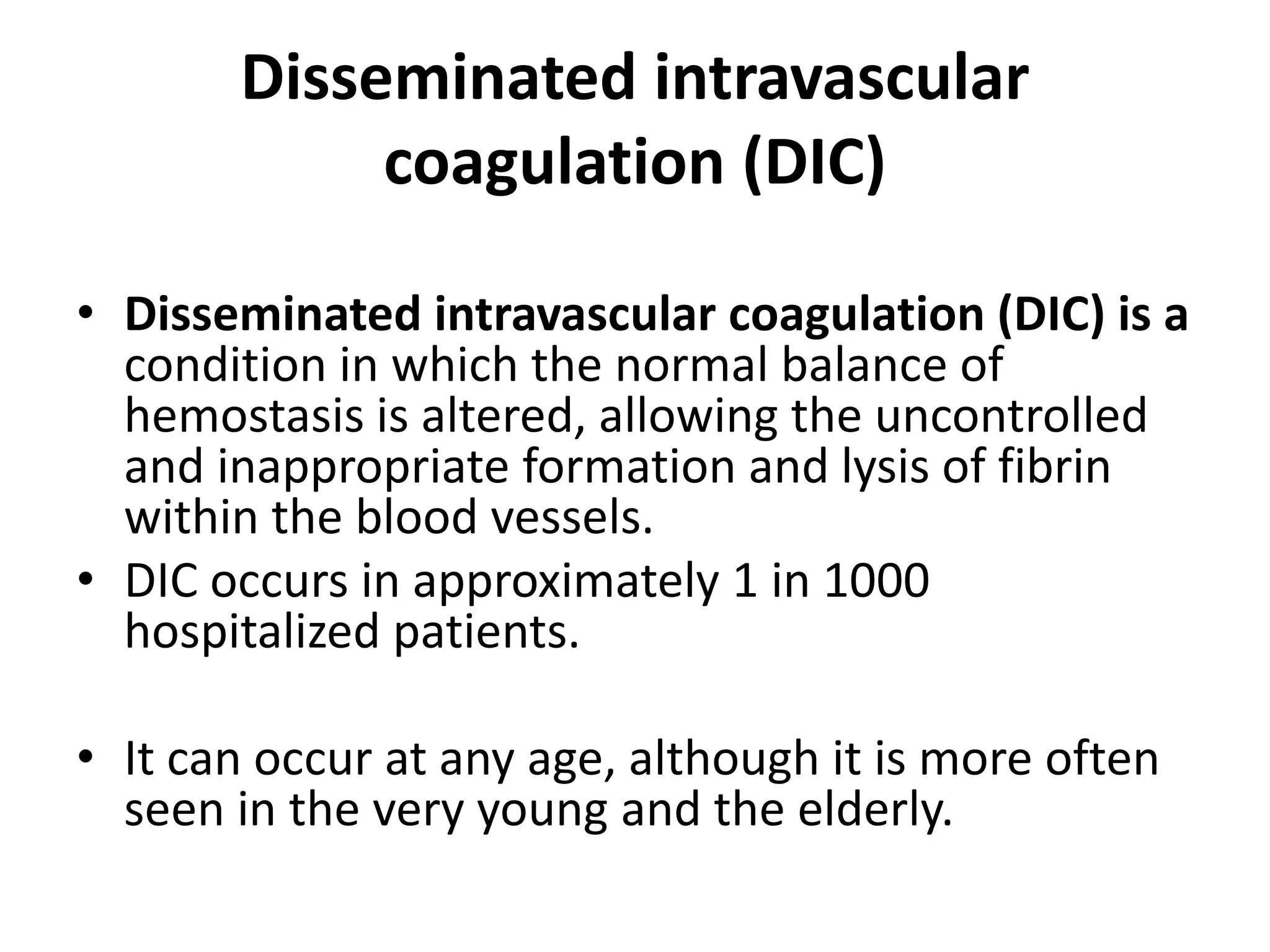 Disseminated intravascular
coagulation (DIC)
• Disseminated intravascular coagulation (DIC) is a
condition in which the normal balance of
hemostasis is altered, allowing the uncontrolled
and inappropriate formation and lysis of fibrin
within the blood vessels.
• DIC occurs in approximately 1 in 1000
hospitalized patients.
• It can occur at any age, although it is more often
seen in the very young and the elderly.
 