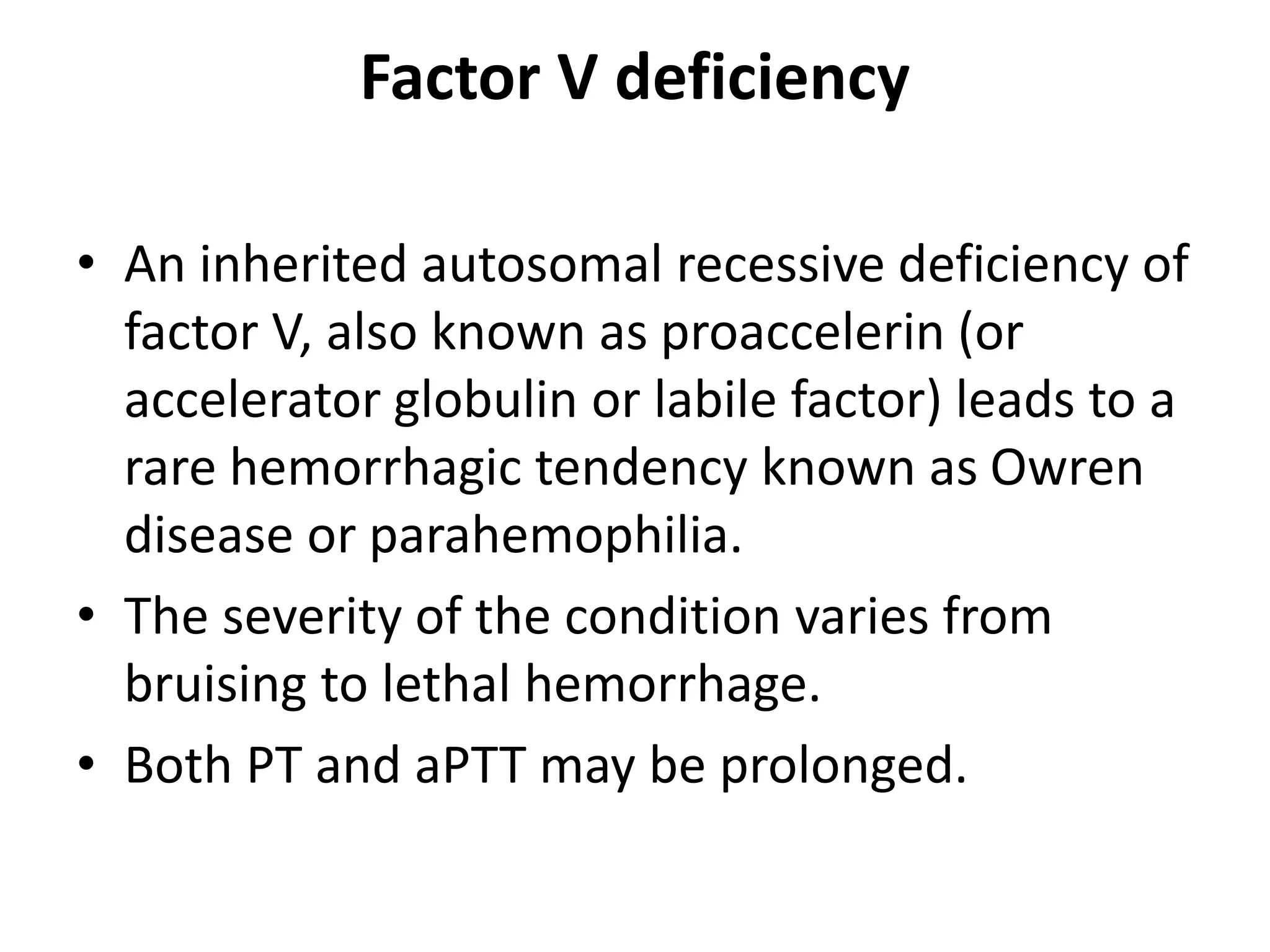 Factor V deficiency
• An inherited autosomal recessive deficiency of
factor V, also known as proaccelerin (or
accelerator globulin or labile factor) leads to a
rare hemorrhagic tendency known as Owren
disease or parahemophilia.
• The severity of the condition varies from
bruising to lethal hemorrhage.
• Both PT and aPTT may be prolonged.
 